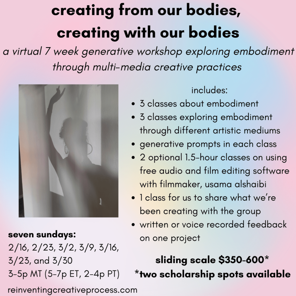 black text on a pink and rainbow background that says "creating from our bodies, creating with our bodies. a virtual 7 week generative workshop exploring embodiment through multi-media creative practices. includes: 3 classes about embodiment, 3 classes exploring embodiment through different artist mediums, generative prompts each class, 2 optional 1.5-hour classes on using free audio and film editing software with filmmaker, usama alshaibi, 1 class to share what we've been creating with the group, written or voice recorded feedback on one project. seven sundays: 2/16, 2/23, 3/2, 3/9, 3/16, 3/23, 3/30, 3-5p MT (5-7p ET, 2-4p PT), sliding scale $450-700* *two scholarship spots available. reinventingcreativeprocess.com" there's an image of a person's shadow on a tan wall - their hand it extended upwards.