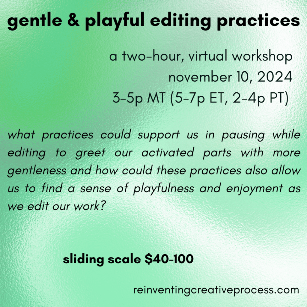 black text on a green and white background. gentle & playful editing practices. a two-hour, virtual workshop, november 10, 2024, 3-5p MT (5-7p ET, 2-4p PT). what practices could support us in pausing while editing to greet our activated parts with more gentleness and how could these practices also allow us to find a sense of playfulness and enjoyment as we edit our work? sliding scale $40-100. reinventincreativeprocess.com"